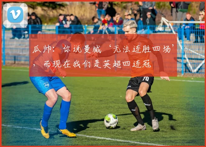 瓜帅：你说曼城‘无法连胜四场’，而现在我们是英超四连冠